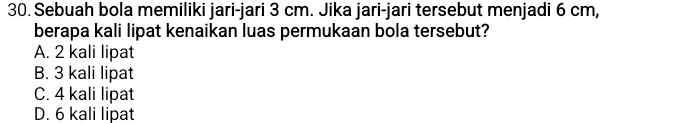 Sebuah bola memiliki jari-jari 3 cm. Jika jari-jari tersebut menjadi 6 cm,
berapa kali lipat kenaikan luas permukaan bola tersebut?
A. 2 kali lipat
B. 3 kali lipat
C. 4 kali lipat
D. 6 kali lipat