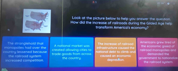 Look at the picture below to help you answer the question. 
How did the increase of railroads during the Gilded Age help 
transform America's economy? 
The stranglehold that A national market was The increase of railroad Americans grew tired of 
monopolies had over the created allowing cities to infrastructure caused the the economic greed of 
country lessened because trade goods from across national debt to climb and railroad monopolies and demanded the 
the railroad system caused an economic 
increased competition the country. depresson. government to nationalize 
the railroad system.