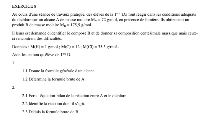 Au cours d'une séance de travaux pratique, des élèves de la 1^(kre)D3 font réagir dans les conditions adéquats 
du dichlore sur un alcane A de masse molaire M_A=72g/mol , en présence de lumière. Ils obtiennent un 
produit B de masse molaire M_B=175, 5g/mol. 
Il leurs est demandé d'identifier le composé B et de donner sa composition centésimale massique mais ceux- 
ci rencontrent des difficultés. 
Données : M(H)=1g/mol; M(C)=12; M(Cl)=35, 5g/mol. 
Aide-les en tant qu'élève de 1^(the)D. 
1. 
1.1 Donne la formule générale d'un alcane. 
1.2 Détermine la formule brute de A. 
2. 
2.1 Ecris l'équation-bilan de la réaction entre A et le dichlore. 
2.2 Identifie la réaction dont il s'agit. 
2.3 Déduis la formule brute de B.