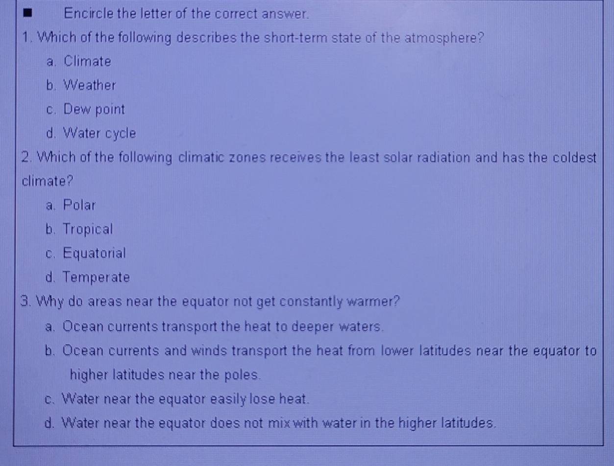 Encircle the letter of the correct answer.
1. Which of the following describes the short-term state of the atmosphere?
a. Climate
b. Weather
c. Dew point
d. Water cycle
2. Which of the following climatic zones receives the least solar radiation and has the coldest
climate?
a. Polar
b. Tropical
c. Equatorial
d. Temperate
3. Why do areas near the equator not get constantly warmer?
a. Ocean currents transport the heat to deeper waters.
b. Ocean currents and winds transport the heat from lower latitudes near the equator to
higher latitudes near the poles.
c. Water near the equator easily lose heat.
d. Water near the equator does not mix with water in the higher latitudes.