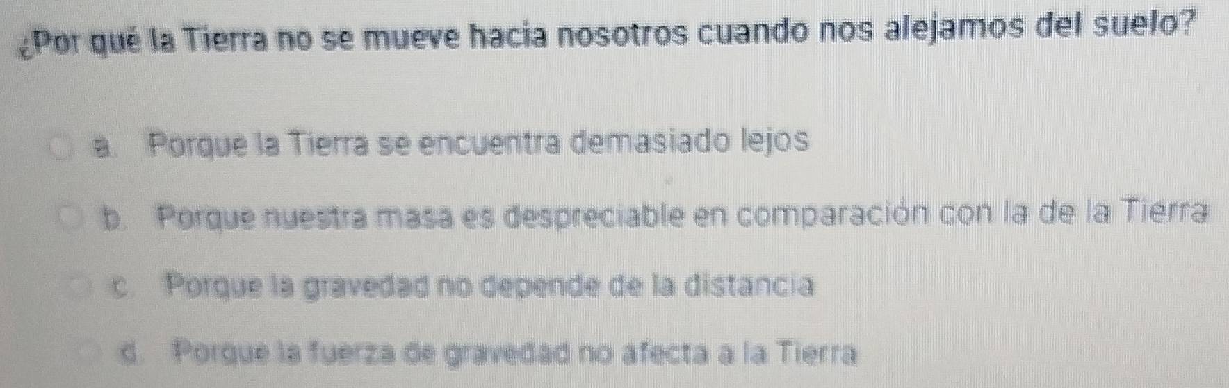 ¿Por qué la Tierra no se mueve hacia nosotros cuando nos alejamos del suelo?
a. Porque la Tierra se encuentra demasiado lejos
b. Porque nuestra masa es despreciable en comparación con la de la Tierra
c. Porque la gravedad no depende de la distancia
d. Porque la fuerza de gravedad no afecta a la Tierra