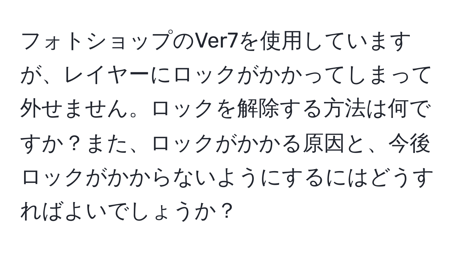 フォトショップのVer7を使用していますが、レイヤーにロックがかかってしまって外せません。ロックを解除する方法は何ですか？また、ロックがかかる原因と、今後ロックがかからないようにするにはどうすればよいでしょうか？