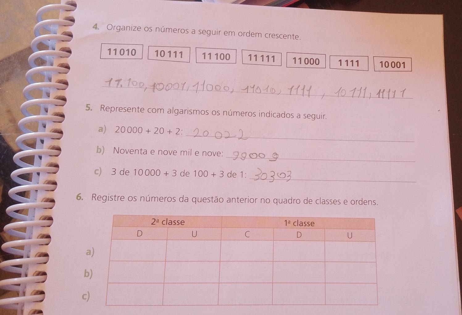 Organize os números a seguir em ordem crescente.
11010 10111 11 100 11111 11000 1111 10001
_
5. Represente com algarismos os números indicados a seguir.
_
a) 20000+20+2:
_
b) Noventa e nove mil e nove:
_
c) 3 de 10000+3 de 100+3 de 1:
6. Registre os números da questão anterior no quadro de classes e ordens.
c