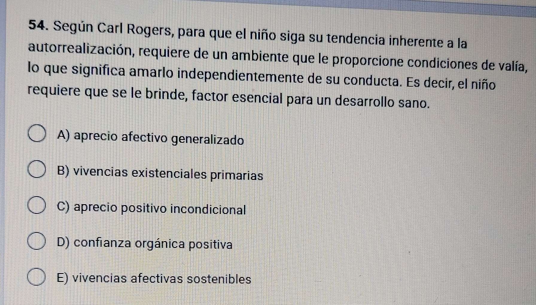 Según Carl Rogers, para que el niño siga su tendencia inherente a la
autorrealización, requiere de un ambiente que le proporcione condiciones de valía,
lo que significa amarlo independientemente de su conducta. Es decir, el niño
requiere que se le brinde, factor esencial para un desarrollo sano.
A) aprecio afectivo generalizado
B) vivencias existenciales primarias
C) aprecio positivo incondicional
D) confranza orgánica positiva
E) vivencias afectivas sostenibles