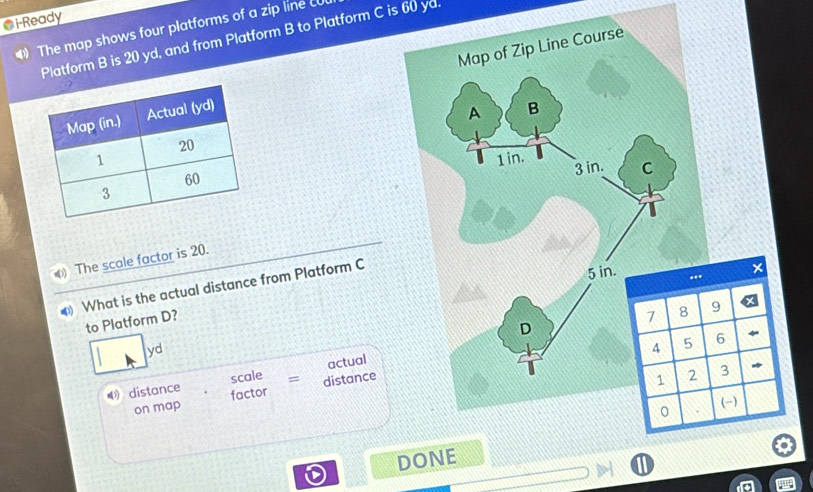 i-Ready
The map shows four platforms of a zip line cu
Platform B is 20 yd, and from Platform B to Platform C is 60 yd.


The scale factor is 20.
What is the actual distance from Platform C
to Platform D?
9
yd
6
actual
distance scale = distance
3
on map factor
()
DONE