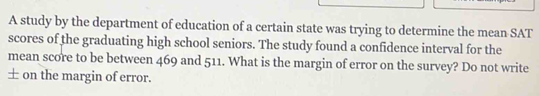 A study by the department of education of a certain state was trying to determine the mean SAT 
scores of the graduating high school seniors. The study found a confidence interval for the 
mean score to be between 469 and 511. What is the margin of error on the survey? Do not write 
± on the margin of error.