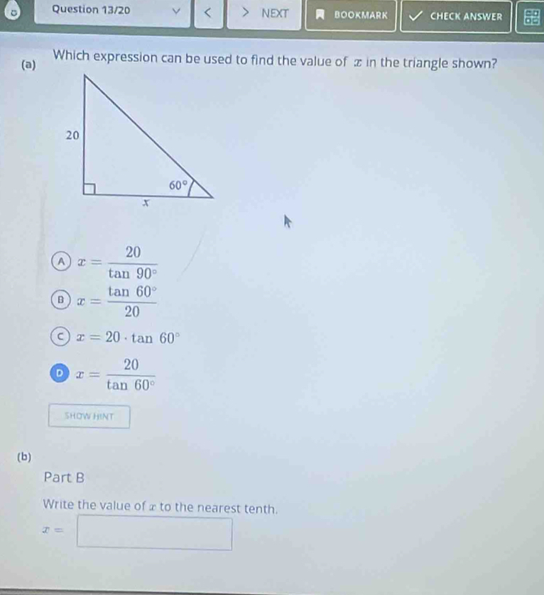 Question 13/20 < NEXT BOOKMARK CHECK ANSWER
(a) Which expression can be used to find the value of  in the triangle shown?
 a x= 20/tan 90° 
B x= tan 60°/20 
a x=20· tan 60°
D x= 20/tan 60° 
SHOW HINT
(b)
Part B
Write the value of x to the nearest tenth.
x=□