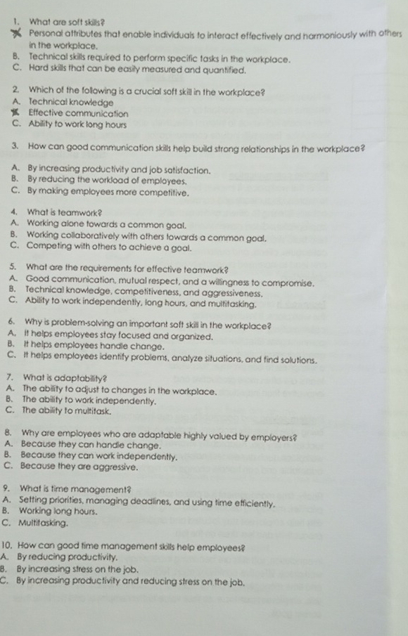 What are soft skills?
Personal attributes that enable individuals to interact effectively and harmoniously with others
in the workplace.
B. Technical skills required to perform specific tasks in the workplace.
C. Hard skills that can be easily measured and quantified.
2. Which of the following is a crucial soft skill in the workplace?
A. Technical knowledge
Effective communication
C. Ability to work long hours
3. How can good communication skills help build strong relationships in the workplace?
A. By increasing productivity and job satisfaction.
B. By reducing the workload of employees.
C. By making employees more competitive.
4. What is teamwork?
A. Working alone towards a common goal.
B. Working collaboratively with others towards a common goal.
C. Competing with others to achieve a goal.
5. What are the requirements for effective teamwork?
A. Good communication, mutual respect, and a willingness to compromise.
B. Technical knowledge, competitiveness, and aggressiveness.
C. Ability to work independently, long hours, and multitasking.
6. Why is problem-solving an important soft skill in the workplace?
A. It helps employees stay focused and organized.
B. It helps employees handle change.
C. It helps employees identify problems, analyze situations, and find solutions.
7. What is adaptability?
A. The ability to adjust to changes in the workplace.
B. The ability to work independently.
C. The ability to multitask.
8. Why are employees who are adaptable highly valued by employers?
A. Because they can handie change.
B. Because they can work independently.
C. Because they are aggressive.
9. What is time management?
A. Setting priorities, managing deadlines, and using time efficiently,
B. Working long hours.
C. Multitasking.
10. How can good time management skills help employees?
A. By reducing productivity.
B. By increasing stress on the job.
C. By increasing productivity and reducing stress on the job.