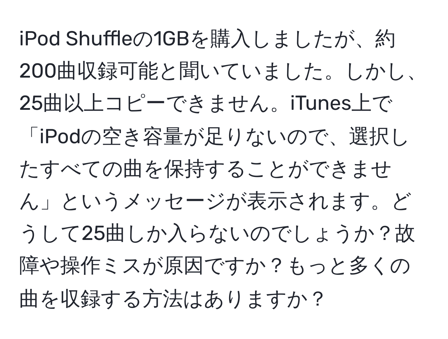 iPod Shuffleの1GBを購入しましたが、約200曲収録可能と聞いていました。しかし、25曲以上コピーできません。iTunes上で「iPodの空き容量が足りないので、選択したすべての曲を保持することができません」というメッセージが表示されます。どうして25曲しか入らないのでしょうか？故障や操作ミスが原因ですか？もっと多くの曲を収録する方法はありますか？