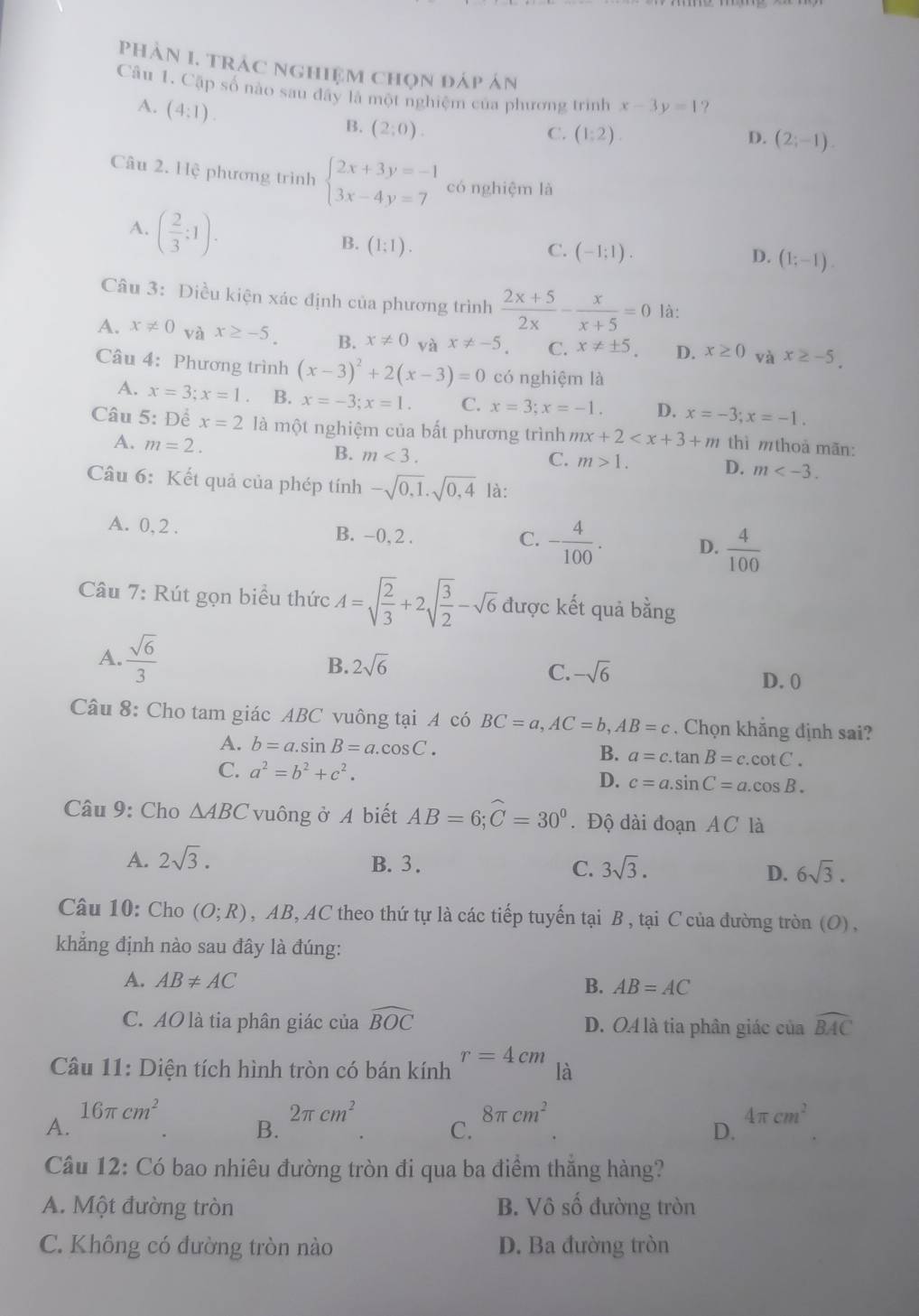 phản I. trác nghiệm chọn đáp án
Câu 1. Cặp số nào sau đây là một nghiệm của phương trình x-3y=1 ?
A. (4:1).
B. (2;0).
C. (1:2). D. (2;-1).
Câu 2. Hệ phương trình beginarrayl 2x+3y=-1 3x-4y=7endarray. có nghiệm là
A. ( 2/3 :1).
B. (1:1).
C. (-1;1). D. (1;-1).
Câu 3: Điều kiện xác định của phương trình  (2x+5)/2x - x/x+5 =0 là:
A. x!= 0 và x≥ -5. B. x!= 0 và x!= -5 C. x!= ± 5. D. x≥ 0 và x≥ -5.
Câu 4: Phương trình (x-3)^2+2(x-3)=0 có nghiệm là
A. x=3;x=1. B. x=-3;x=1. C. x=3;x=-1. D. x=-3;x=-1.
Câu 5: Để x=2 là một nghiệm của bất phương trình mx+2 thì mthoả mãn:
A. m=2. B. m<3.
C. m>1. D. m
Câu 6: Kết quả của phép tính -sqrt(0,1).sqrt(0,4) là:
A. 0, 2 . B. -0, 2 . - 4/100 . D.  4/100 
C.
Câu 7: Rút gọn biểu thức A=sqrt(frac 2)3+2sqrt(frac 3)2-sqrt(6) được kết quả bằng
A.  sqrt(6)/3  B. 2sqrt(6) -sqrt(6) D. 0
C.
Câu 8: Cho tam giác ABC vuông tại A có BC=a,AC=b,AB=c. Chọn khẳng định sai?
A. b=a.sin B=a.cos C. B. a=c.tan B=c.cot C.
C. a^2=b^2+c^2. D. c=a.sin C=a.cos B.
Câu 9: Cho △ ABC vuông ở A biết AB=6;widehat C=30°. Độ dài đoạn AC là
A. 2sqrt(3). B. 3. 3sqrt(3). 6sqrt(3).
C.
D.
Câu 10: Cho (O;R) , AB, AC theo thứ tự là các tiếp tuyến tại B , tại C của đường tròn (O) ,
khẳng định nào sau đây là đúng:
A. AB!= AC
B. AB=AC
C. AO là tia phân giác của widehat BOC D. O4 là tia phân giác của widehat BAC
r=4cm
Câu 11: Diện tích hình tròn có bán kính là
16π cm^2
2π cm^2
8π cm^2
A.
4π cm^2
B.
C.
D.
Câu 12: Có bao nhiêu đường tròn đi qua ba điểm thắng hàng?
A. Một đường tròn B. Vô số đường tròn
C. Không có đường tròn nào D. Ba đường tròn