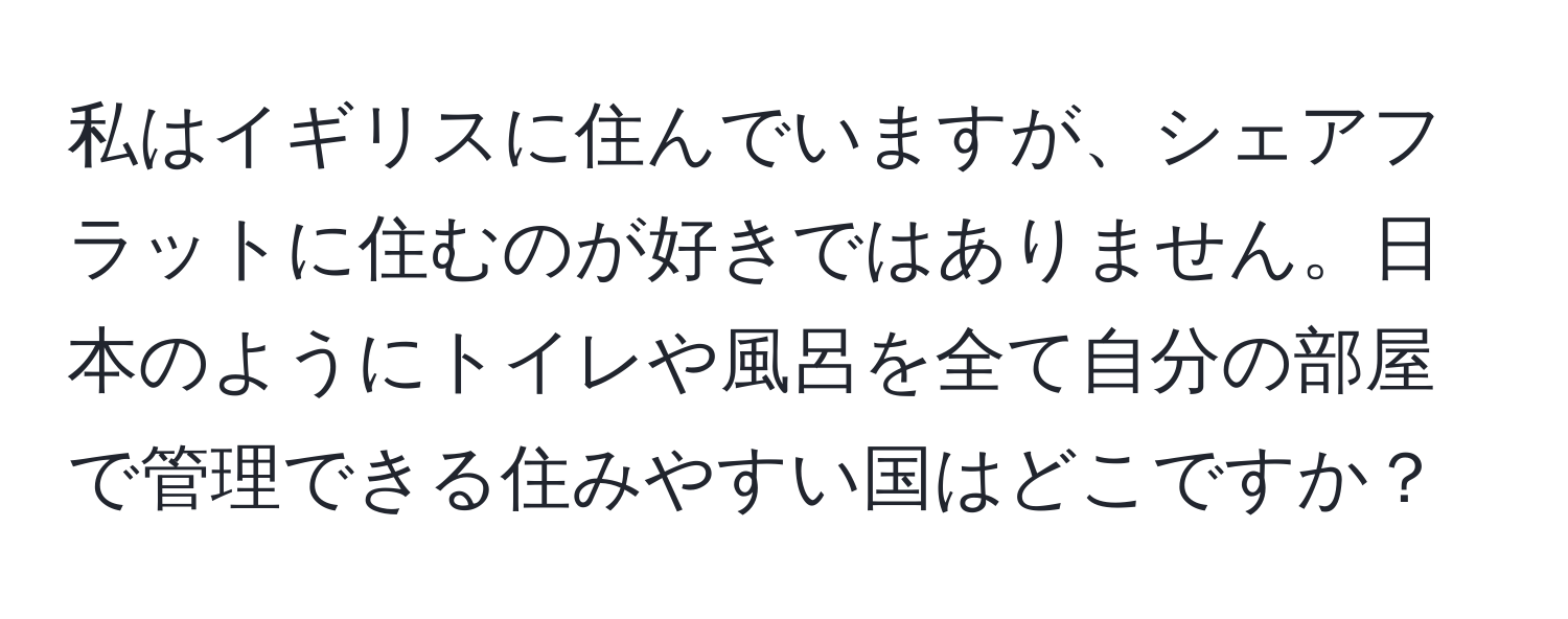 私はイギリスに住んでいますが、シェアフラットに住むのが好きではありません。日本のようにトイレや風呂を全て自分の部屋で管理できる住みやすい国はどこですか？