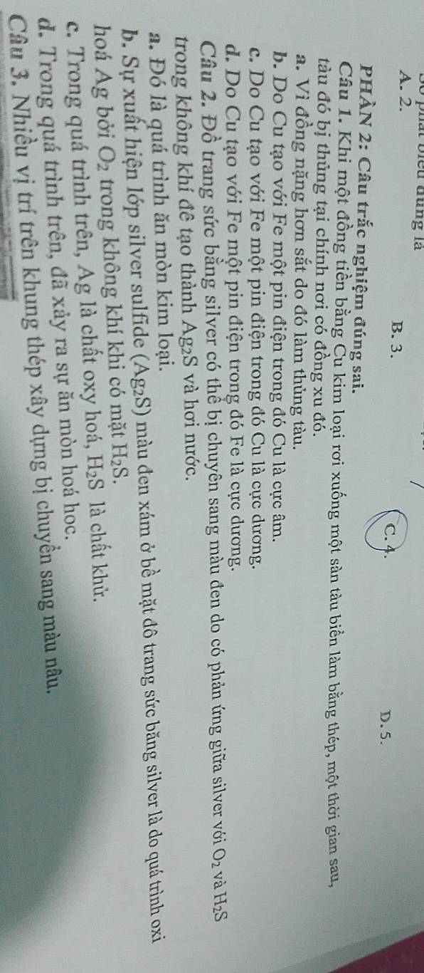 bất biều đùng là
A. 2. B. 3. C. 4.
D. 5.
PHÀN 2: Câu trắc nghiệm đúng sai.
Câu 1. Khi một đồng tiền bằng Cu kim loại rơi xuống một sàn tàu biển làm bằng thép, một thời gian sau,
tàu đó bị thủng tại chính nơi có đồng xu đó.
a. Vì đồng nặng hơn sắt do đó làm thủng tàu.
b. Do Cu tạo với Fe một pin điện trong đó Cu là cực âm.
c. Do Cu tạo với Fe một pin điện trong đó Cu là cực dương.
d. Do Cu tạo với Fe một pin điện trong đó Fe là cực dương.
Câu 2. Đồ trang sức bằng silver có thể bị chuyên sang màu đen do có phản ứng giữa silver với O_2 và H_2S
trong không khí đê tạo thành . Ag_2 S và hơi nước.
a. Đó là quá trình ăn mòn kim loại.
b. Sự xuất hiện lớp silver sulfide (Ag_2S) ) màu đen xám ở bề mặt đô trang sức băng silver là do quá trình oxi
hoá Ag bởi O_2 trong không khí khi có mặt H_2S.
c. Trong quá trình trên, Ag là chất oxy hoá, H_2S là chất khử.
d. Trong quá trình trên, đã xảy ra sự ăn mòn hoá hoc.
Câu 3. Nhiều vị trí trên khung thép xây dựng bị chuyền sang màu nâu.