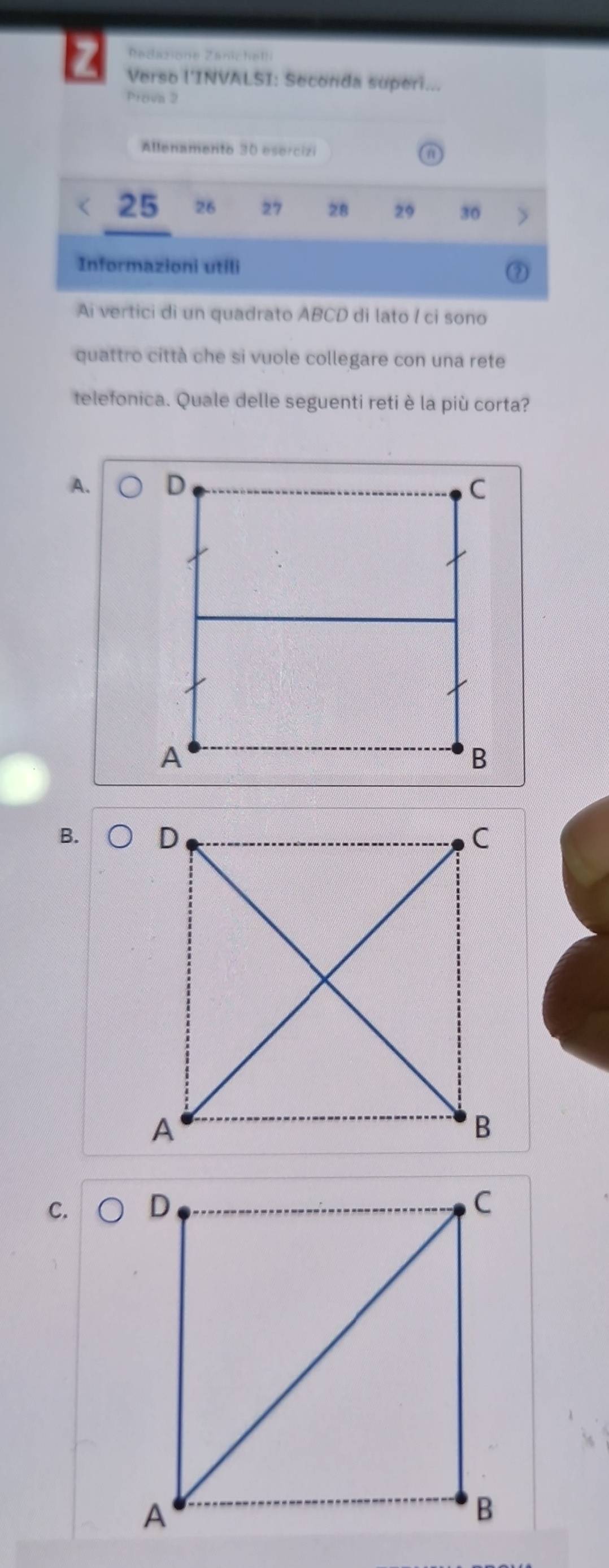 Radazione Zanichel!
Z Verso l'INVALSI: Seconda superi...
Prova 2
Allenamento 30 esercizi
25 26 27 28 29 30
Informazioni utili ②
Ai vertici dì un quadrato ABCD di lato l ci sono
quattro città che si vuole collegare con una rete
telefonica. Quale delle seguenti reti è la più corta?
A.
B.
C.