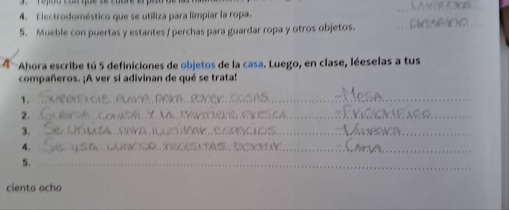 Electrodoméstico que se utiliza para limpíar la ropa. 
5. Mueble con puertas y estantes / perchas para guardar ropa y otros objetos. 
4 Ahora escribe tú 5 definiciones de objetos de la casa. Luego, en clase, léeselas a tus 
compañeros. ¡A ver si adivinan de qué se trata! 
1. Poke ever_ 
_ 
2. l m r e n _ 
3. 
_ T M _ 
__ 
4. 
5._ 
_ 
ciento ocho