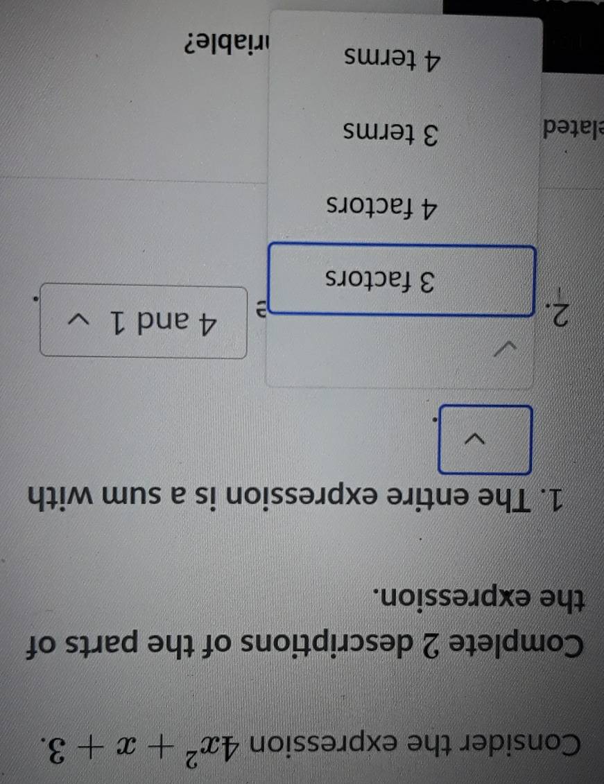 Consider the expression 4x^2+x+3. 
Complete 2 descriptions of the parts of
the expression.
1. The entire expression is a sum with
2.
4 and 1
3 factors
4 factors
lated 3 terms
4 terms
riable?