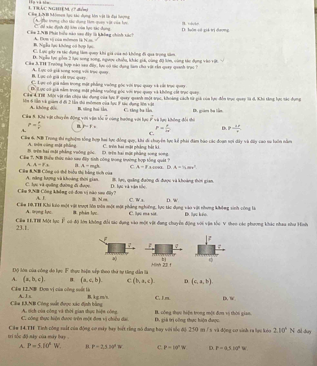 Họ và tên:_
I. TRÁC NGHIÊM, (7 điểm)
Câu LNB Mômen lực tác dụng lên vật là đại lượng
Ac đặc trưng cho tác dụng làm quay vật của lực B. vécto.
C. đề xác định độ lớn của lực tác dụng D. luôn có giá trị dương
Câu 2.NB Phát biểu nào sau đây là không chính xác?
A. Đơn vị của mômen là N.m.
B. Ngẫu lực không có hợp lực
C. Lực gây ra tác dụng làm quay khi giá của nó không đi qua trọng tâm.
D. Ngẫu lực gồm 2 lực song song, ngược chiều, khác giá, cùng độ lớn, cùng tác dụng vào vật.
Câu 3.TH Trường hợp nào sau đây, lực có tác dụng làm cho vật rẫn quay quanh trục ?
A. Lực có giá song song với trục quay
B. Lực có giả cắt trục quay
C. Lực có giá nằm trong mặt phẳng vuông góc với trục quay và cắt trục quay.
D. Lực có giá nằm trong mặt phẳng vuông góc với trục quay và không cắt trục quay
Câu 4.TH Một vật rắn chịu tác dụng của lực F quay quanh một trục, khoảng cách từ giá của lực đến trục quay là d. Khi tăng lực tác dụng
lên 6 lần và giảm d đi 2 lần thì mômen của lực F tác dụng lên vật
A. không đổi. B. tăng hai lần C. tăng ba lần. D. giám ba lần
Câu 5. Khi vật chuyển động với vận tốc v cùng hướng với lực vector F và lực không đổi thì
P= P/V' 
B. P=F,v.
A.
P= F/2v .
D. P= 2F/v .
C.
Câu 6. NB Trong thí nghiệm tổng hợp hai lực đồng quy, khi di chuyển lực kế phải đảm bảo các đoạn sợi dây và dây cao su luôn nằm
A. trên cùng mặt phẳng. C. trên hai mặt phẳng bất kì.
B. trên hai mặt phẳng vuông góc. D. trên hai mặt phẳng song song.
Cầu 7. NB Biểu thức nào sau đây tính công trong trường hợp tổng quát ?
A. A=F.s. B. A=mgh. C. A=Fs.c osa. D. A=1/2mv^2.
Câu 8.NB Công có thể biểu thị bằng tích của
A. năng lượng và khoảng thời gian. B. lực, quãng đường đi được và khoảng thời gian.
C. lực và quãng đường đi được D. lực và vận tốc.
Câu 9.NB Công không có đơn vị nào sau đây?
A. J. B. N.m. C. W.s. D. W.
Câu 10.TH Khi kéo một vật trượt lên trên một mặt phẳng nghiêng, lực tác dụng vào vật nhưng không sinh công là
A. trọng lực. B. phản lực. C. lực ma sát. D. lực kéo.
Câu 11.TH Một lực vector F có độ lớn không đổi tác dụng vào một vật đang chuyển động với vận tốc V theo các phương khác nhau như Hình
23.1.
F
 
b)
c)
Hình 23.1
Độ lớn của công do lực F thực hiện xếp theo thứ tự tăng dần là
A. (a,b,c). B. (a,c,b). C. (b,a,c). D. (c,a,b).
Câu 12.NB Đơn vị của công suất là
A. J.s. B. kg.m/s. C. J.m. D. W.
Câu 13.NB Công suất được xác định bằng
A. tích của công và thời gian thực hiện công. B. công thực hiện trong một đơn vị thời gian.
C. công thực hiện được trên một đơn vị chiều dài. D. giá trị công thực hiện được.
Câu 14.TH Tính công suất của động cơ máy bay biết rằng nó đang bay với tốc độ 250 m / s và động cơ sinh ra lực kéo 2.10^6N đề duy
trí tốc độ này của máy bay .
A. P=5.10^8W. B. P=2,5.10^8W. C. P=10^9W. D. P=0,5,10^8W.