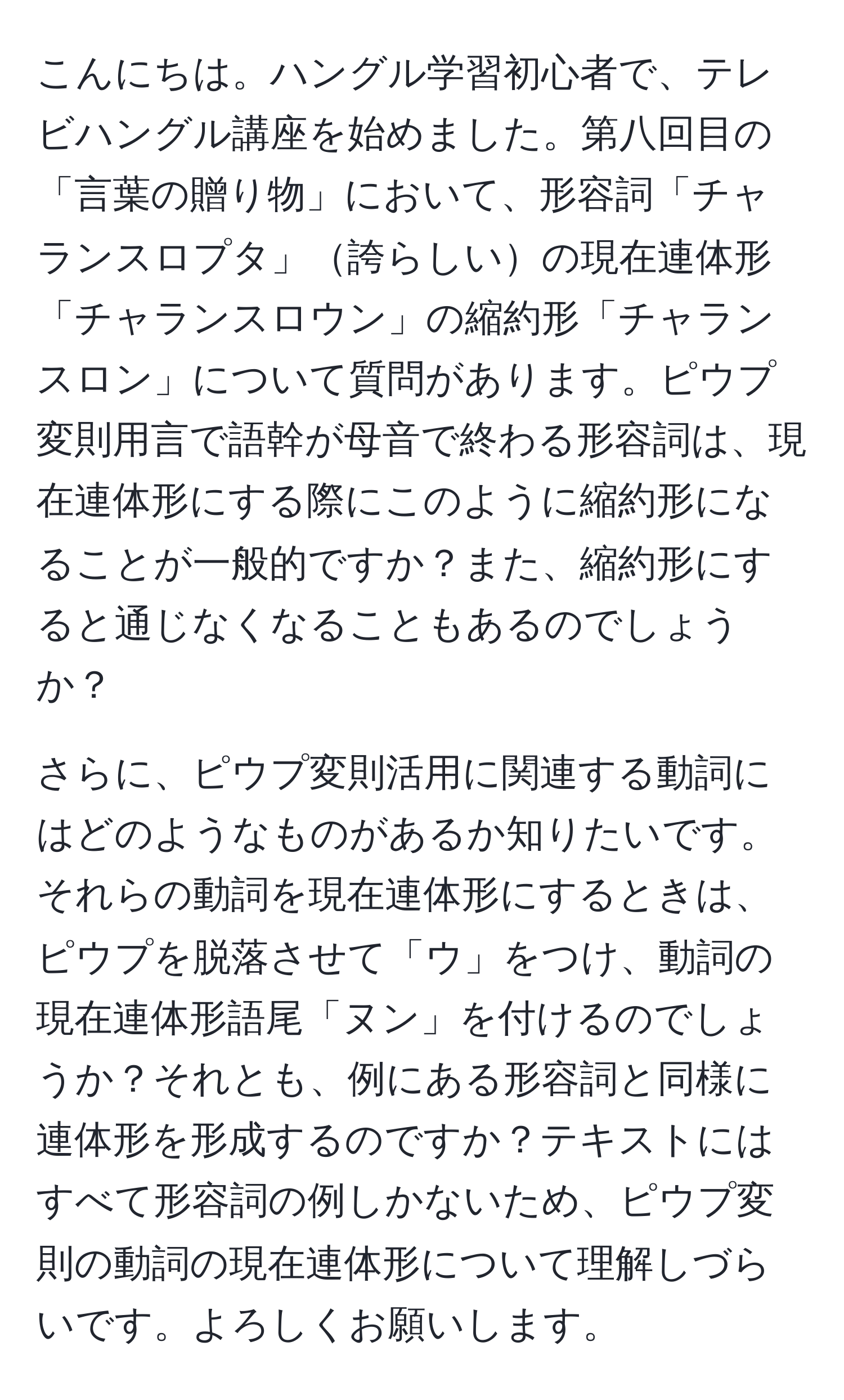 こんにちは。ハングル学習初心者で、テレビハングル講座を始めました。第八回目の「言葉の贈り物」において、形容詞「チャランスロプタ」誇らしいの現在連体形「チャランスロウン」の縮約形「チャランスロン」について質問があります。ピウプ変則用言で語幹が母音で終わる形容詞は、現在連体形にする際にこのように縮約形になることが一般的ですか？また、縮約形にすると通じなくなることもあるのでしょうか？

さらに、ピウプ変則活用に関連する動詞にはどのようなものがあるか知りたいです。それらの動詞を現在連体形にするときは、ピウプを脱落させて「ウ」をつけ、動詞の現在連体形語尾「ヌン」を付けるのでしょうか？それとも、例にある形容詞と同様に連体形を形成するのですか？テキストにはすべて形容詞の例しかないため、ピウプ変則の動詞の現在連体形について理解しづらいです。よろしくお願いします。