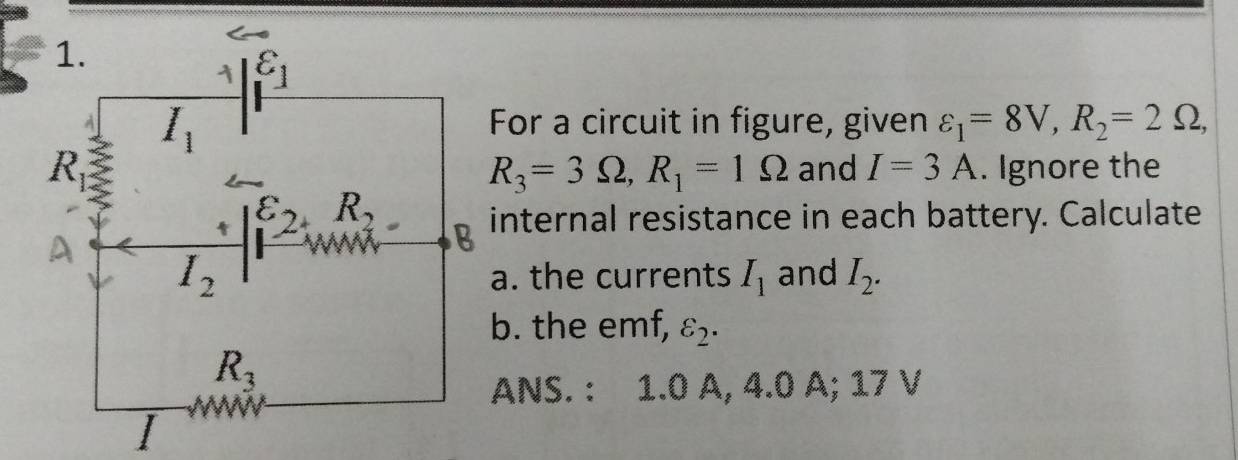 For a circuit in figure, given varepsilon _1=8V,R_2=2Omega ,
and I=3A. Ignore the
R_3=3Omega ,R_1=1Omega
internal resistance in each battery. Calculate
a. the currents I_1 and I_2.
b. the emf, varepsilon _2.
ANS. : 1.0 A, 4.0 A; 17 V