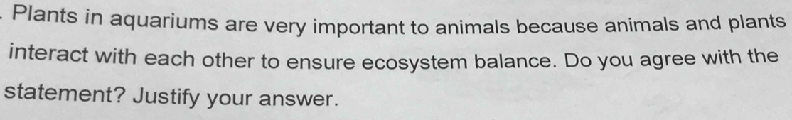 Plants in aquariums are very important to animals because animals and plants 
interact with each other to ensure ecosystem balance. Do you agree with the 
statement? Justify your answer.