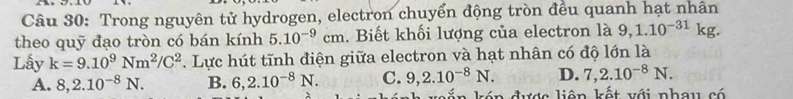 Trong nguyên tử hydrogen, electron chuyển động tròn đều quanh hạt nhân
theo quỹ đạo tròn có bán kính 5.10^(-9)cm. Biết khối lượng của electron là 9,1.10^(-31)kg. 
Lấy k=9.10^9Nm^2/C^2. Lực hút tĩnh điện giữa electron và hạt nhân có độ lớn là
A. 8,2.10^(-8)N. B. 6,2.10^(-8)N. C. 9,2.10^(-8)N. D. 7,2.10^(-8)N. 
kón được liên kết với nhau có