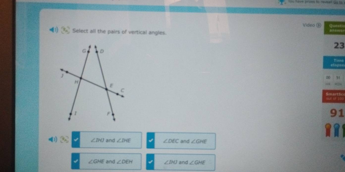 You have prizes to reveal! Go to 
Video o Questic
Select all the pairs of vertical angles. answer
23
Time
elapse
00 51
HN
SmartSc
out of 100
91
3) x_A ∠ IHJ and ∠ IHE ∠ DEC and ∠ GHE
∠ GHE and ∠ DEH ∠ IHJ and ∠ GHE