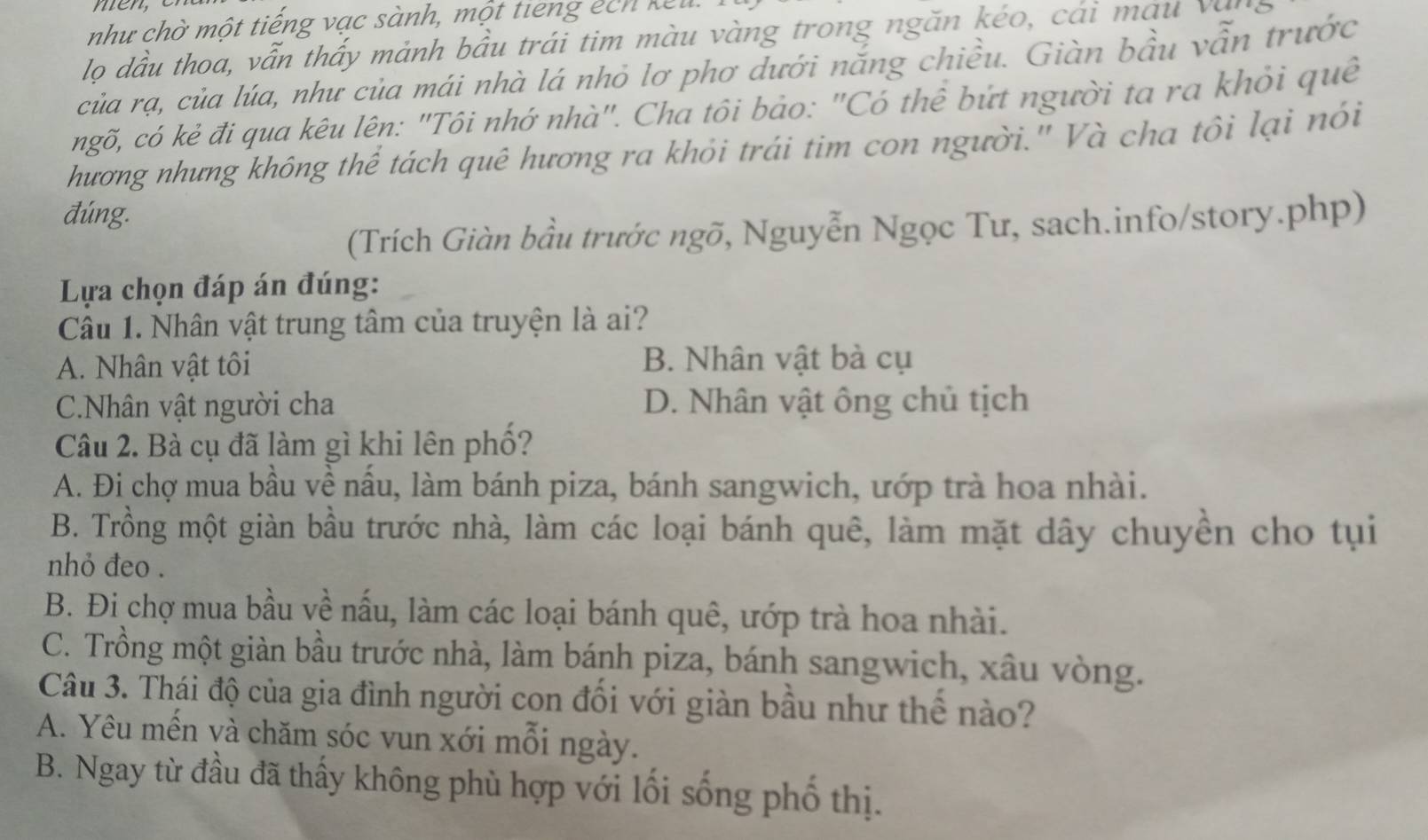 men
như chờ một tiếng vạc sành, một tiếng ếch kết
lọ dầu thoa, vẫn thấy mảnh bầu trái tim màu vàng trong ngăn kéo, cái màu văng
của rạ, của lúa, như của mái nhà lá nhỏ lơ phơ dưới nắng chiều. Giàn bầu vẫn trước
ngõ, có kẻ đi qua kêu lên: "Tôi nhớ nhà". Cha tôi bảo: "Có thể bứt người ta ra khỏi quê
hương nhưng không thể tách quê hương ra khỏi trái tim con người." Và cha tôi lại nói
đúng.
(Trích Giàn bầu trước ngõ, Nguyễn Ngọc Tư, sach.info/story.php)
Lựa chọn đáp án đúng:
Câu 1. Nhân vật trung tâm của truyện là ai?
A. Nhân vật tôi B. Nhân vật bà cụ
C.Nhân vật người cha D. Nhân vật ông chủ tịch
Câu 2. Bà cụ đã làm gì khi lên phố?
A. Đi chợ mua bầu về nấu, làm bánh piza, bánh sangwich, ướp trà hoa nhài.
B. Trồng một giàn bầu trước nhà, làm các loại bánh quê, làm mặt dây chuyển cho tụi
nhỏ đeo .
B. Đi chợ mua bầu về nấu, làm các loại bánh quê, ướp trà hoa nhài.
C. Trồng một giàn bầu trước nhà, làm bánh piza, bánh sangwich, xâu vòng.
Câu 3. Thái độ của gia đình người con đối với giàn bầu như thể nào?
A. Yêu mến và chăm sóc vun xới mỗi ngày.
B. Ngay từ đầu đã thấy không phù hợp với lối sống phố thị.