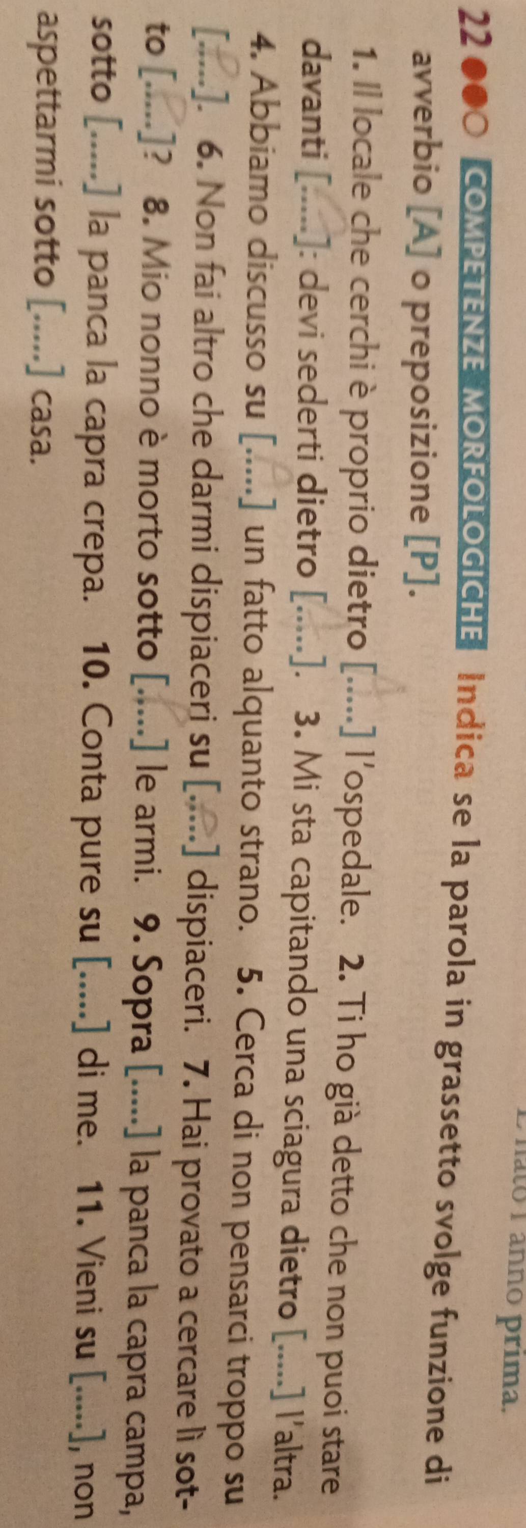 hato 1 ânnó prima, 
22 000 COMPETENZE MORFOLOGICHE Indica se la parola in grassetto svolge funzione di 
avverbio [A] o preposizione [P]. 
1. Il locale che cerchi è proprio dietro [.....] l'ospedale. 2. Ti ho già detto che non puoi stare 
davanti [.....]: devi sederti dietro [.....]. 3. Mi sta capitando una sciagura dietro [.....] l'altra. 
4. Abbiamo discusso su [. ,.., .] un fatto alquanto strano. 5. Cerca di non pensarci troppo su 
[.....]. 6. Non fai altro che darmi dispiaceri su [.....] dispiaceri. 7. Hai provato a cercare lì sot- 
to [.....]? 8. Mio nonno è morto sotto [.....] le armi. 9. Sopra [.....] la panca la capra campa, 
sotto [.....] la panca la capra crepa. 10. Conta pure su [.....] di me. 11. Vieni su [.....], non 
aspettarmi sotto [.....] casa.