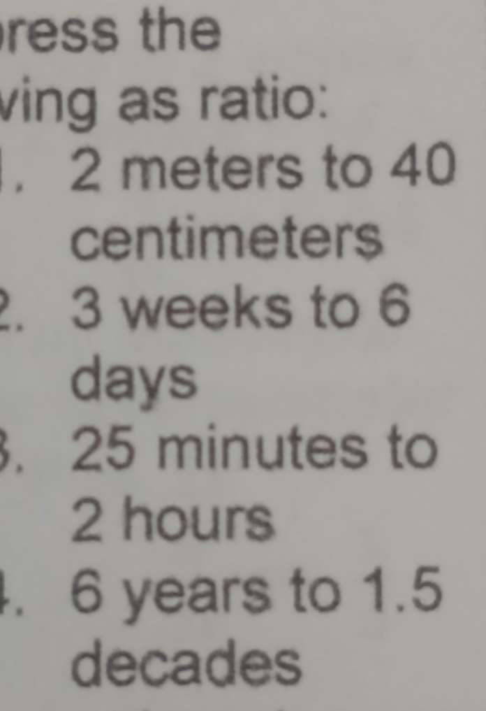 ress the 
ving as ratio: 
. 2 meters to 40
centimeters
2. 3 weeks to 6
days. 25 minutes to
2 hours. 6 years to 1.5
decades