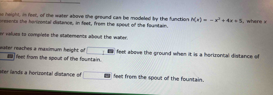 he height, in feet, of the water above the ground can be modeled by the function h(x)=-x^2+4x+5 , where x
presents the horizontal distance, in feet, from the spout of the fountain. 
er values to complete the statements about the water. 
water reaches a maximum height of 35 feet above the ground when it is a horizontal distance of 
feet from the spout of the fountain. 
ater lands a horizontal distance of feet from the spout of the fountain.