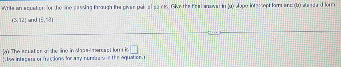 Write an equation for the line passing through the given pair of points. Give the final answer in (a) slope-intercept form and (b) standard form.
(3,12) and (9,18)
(a) The equation of the line in slope-intercept form is □ 
(Use integers or fractions for any numbers in the equation.)