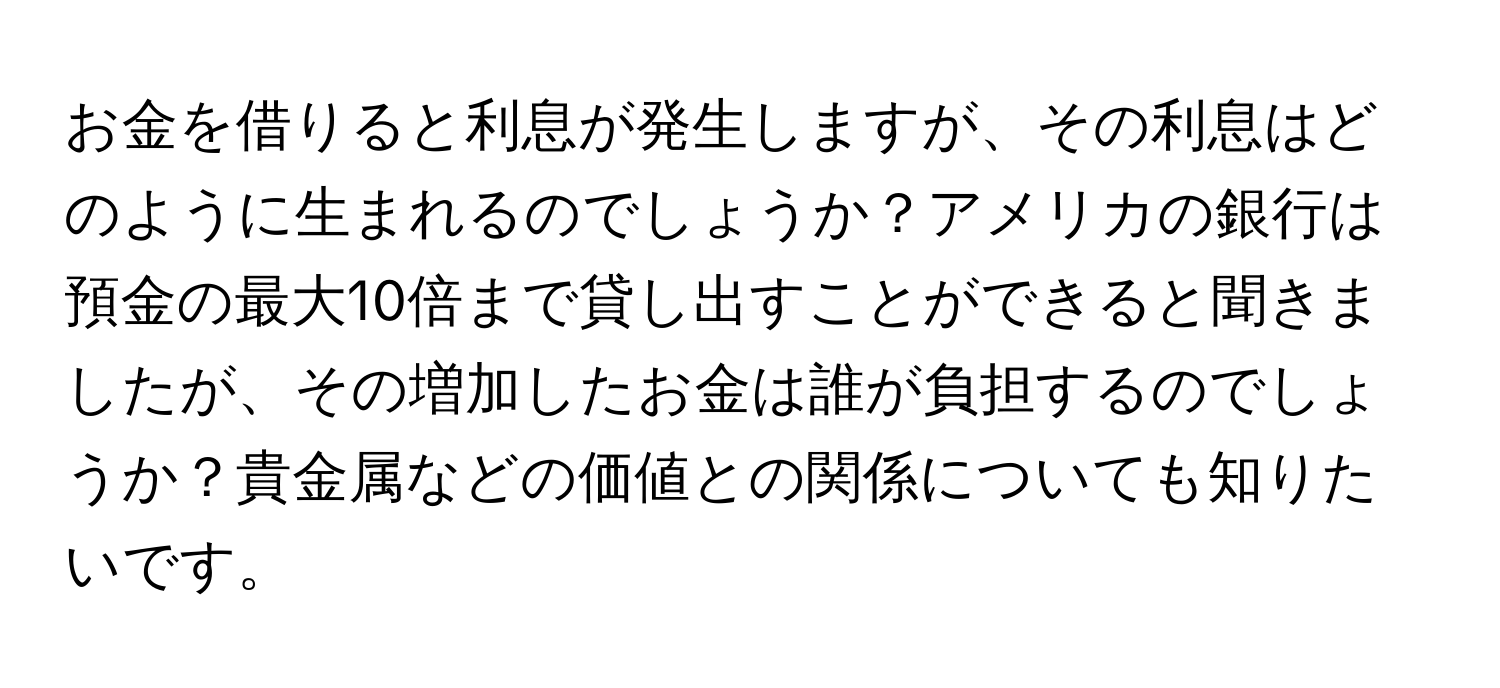 お金を借りると利息が発生しますが、その利息はどのように生まれるのでしょうか？アメリカの銀行は預金の最大10倍まで貸し出すことができると聞きましたが、その増加したお金は誰が負担するのでしょうか？貴金属などの価値との関係についても知りたいです。