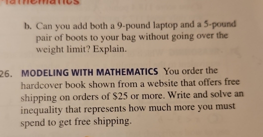 Can you add both a 9-pound laptop and a 5-pound
pair of boots to your bag without going over the 
weight limit? Explain. 
26. MODELING WITH MATHEMATICS You order the 
hardcover book shown from a website that offers free 
shipping on orders of $25 or more. Write and solve an 
inequality that represents how much more you must 
spend to get free shipping.