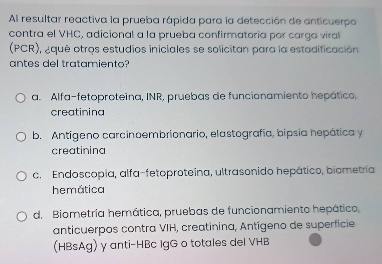 Al resultar reactiva la prueba rápida para la detección de anticuerpo
contra el VHC, adicional a la prueba confirmatoría por carga viral
(PCR), ¿qué otros estudios iniciales se solicitan para la estadificación
antes del tratamiento?
a. Alfa-fetoproteína, INR, pruebas de funcionamiento hepático,
creatinina
b. Antígeno carcinoembrionario, elastografía, bipsia hepática y
creatinina
c. Endoscopia, alfa-fetoproteína, ultrasonido hepático, biometría
hemática
d. Biometría hemática, pruebas de funcionamiento hepático,
anticuerpos contra VIH, creatinina, Antígeno de superficie
(HBsAg) y anti-HBc IgG o totales del VHB