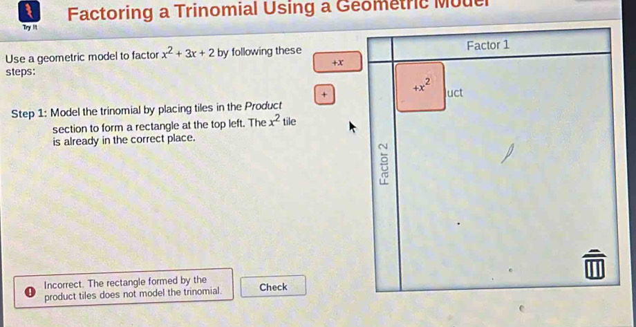 Factoring a Trinomial Using a Geometric Mouel
Try It
Use a geometric model to factor x^2+3x+2 by following these
+x
steps:
+
Step 1: Model the trinomial by placing tiles in the Product
section to form a rectangle at the top left. The x^2 tile
is already in the correct place.
Incorrect. The rectangle formed by the Check
product tiles does not model the trinomial.