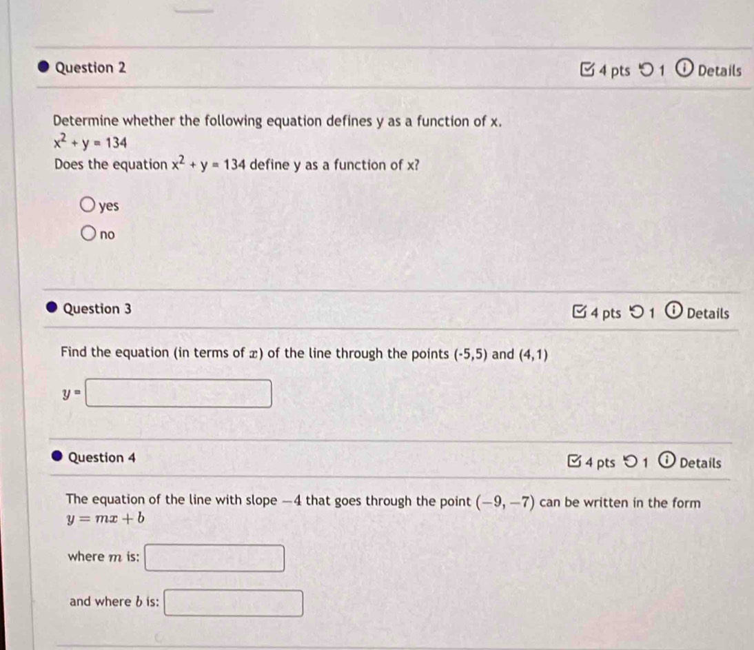 つ 1 ① Details
Determine whether the following equation defines y as a function of x.
x^2+y=134
Does the equation x^2+y=134 define y as a function of x?
yes
no
Question 3 Details
4 pts
Find the equation (in terms of x) of the line through the points (-5,5) and (4,1)
y=□
Question 4 4 pts 91 i Details
The equation of the line with slope —4 that goes through the point (-9,-7) can be written in the form
y=mx+b
where m is: □ 
and where b is: □