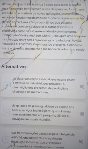 (Provão Paulista 3 2023) Ainda é cedo para saber o quanto
essa tecnologia transformará a vida das pessoas. É certo que
ela abre uma fronteira de novas aplicações, prometendo
reinventar desde mecanismos de busca on-line a assistentes
de vor, como Alexa e Siri, e permitindo que pessoas
conversem com computadores e outros dispositivos
eletrônicos como se estivessem falando com humanos.
(Rodrigo de Oliveira Andrade. ChatGPT inaugura uma nova era
na interação entre seres humanos e computadores. Revista
Pesquisa FAPESR 2023) Considerando o excerto, a condição
em que vivemos atualmente é melhor explicada como sendo
resultado
Alternativas
da desorganização espacial, que ocorre desde
A a Revolução Industrial, que provocou a
diminuição dos processos de produção e
circulação de mercadorias.
da garantia da plena igualdade de acesso aos
B bens e serviços tecnológicos, que culminou
com investimentos em pesquisa, ciência e
inovação em escala mundial.
das transformações causadas pela inteligência
artificial, que ocorre desde a primeira
C Reyolução Industrial, que provocou a
compressão da relação espaco-temno