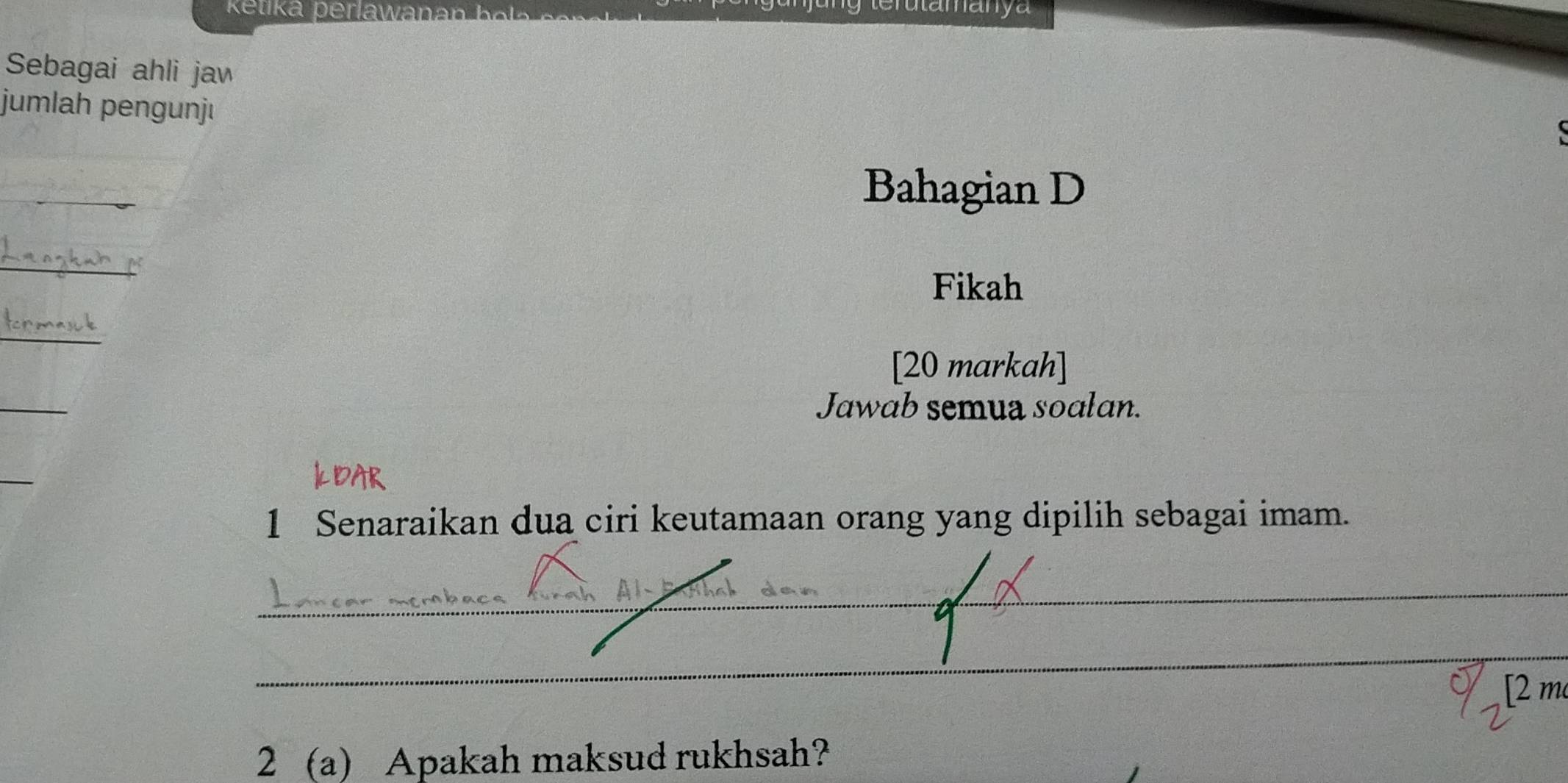 etika perlawa 
Sebagai ahli jaw 
jumlah pengunjı 
_ 
Bahagian D 
_ 
Fikah 
_ 
[20 markah] 
_ 
Jawab semua soalan. 
_ 
1 Senaraikan dua ciri keutamaan orang yang dipilih sebagai imam. 
_ 
_ 
[2 m 
2 (a) Apakah maksud rukhsah?