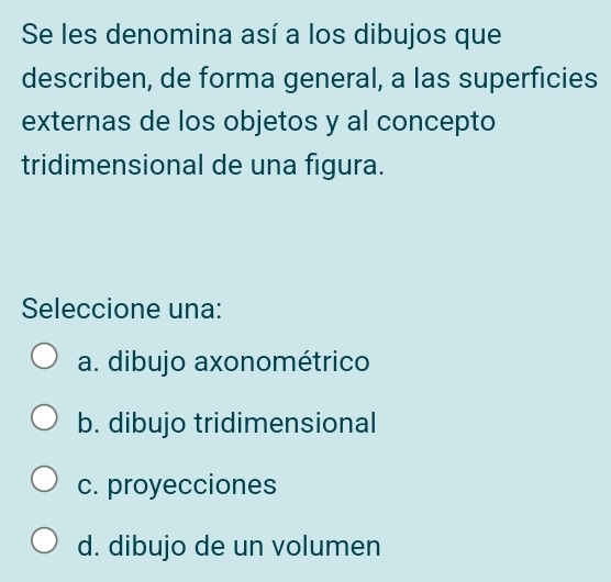 Se les denomina así a los dibujos que
describen, de forma general, a las superficies
externas de los objetos y al concepto
tridimensional de una figura.
Seleccione una:
a. dibujo axonométrico
b. dibujo tridimensional
c. proyecciones
d. dibujo de un volumen