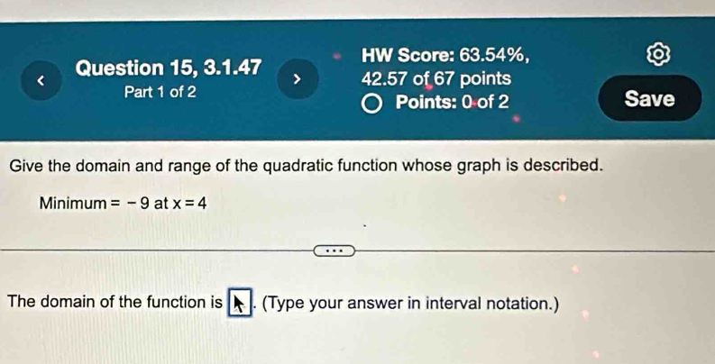 HW Score: 63.54%, 

Question 15, 3.1.47 
42.57 of 67 points 
Part 1 of 2 Save 
Points: 0 of 2 
Give the domain and range of the quadratic function whose graph is described. 
Minimum =-9 at x=4
The domain of the function is . (Type your answer in interval notation.)