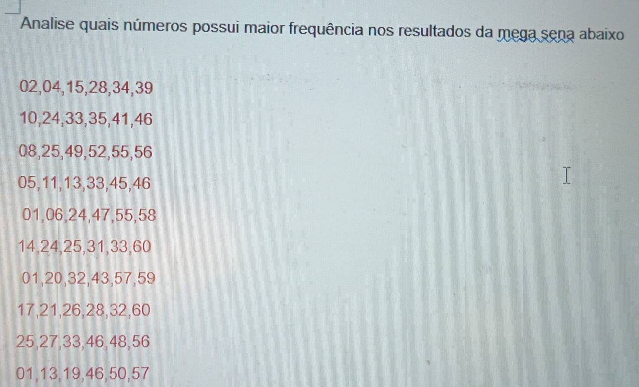 Analise quais números possui maior frequência nos resultados da mega sena abaixo
02, 04, 15, 28, 34, 39
10, 24, 33, 35, 41, 46
08, 25, 49, 52, 55, 56
05, 11, 13, 33, 45, 46
01, 06, 24, 47, 55, 58
14, 24, 25, 31, 33, 60
01, 20, 32, 43, 57, 59
17, 21, 26, 28, 32, 60
25, 27, 33, 46, 48, 56
01, 13, 19, 46, 50, 57