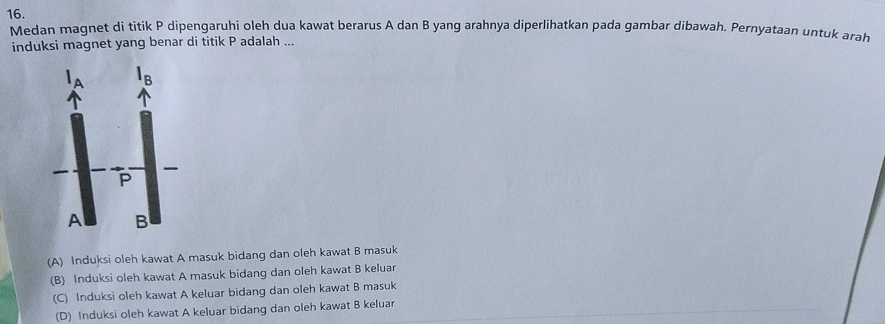 Medan magnet di titik P dipengaruhi oleh dua kawat berarus A dan B yang arahnya diperlihatkan pada gambar dibawah. Pernyataan untuk arah
induksi magnet yang benar di titik P adalah ...
(A) Induksi oleh kawat A masuk bidang dan oleh kawat B masuk
(B) Induksi oleh kawat A masuk bidang dan oleh kawat B keluar
(C) Induksi oleh kawat A keluar bidang dan oleh kawat B masuk
(D) Induksi oleh kawat A keluar bidang dan oleh kawat B keluar