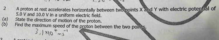 A proton at rest accelerates horizontally between two points X and Y with electric potential of
5.0 V and 10.0 V in a uniform electric field. 
(a) State the direction of motion of the proton. 
(b) Find the maximum speed of the proton between the two points.