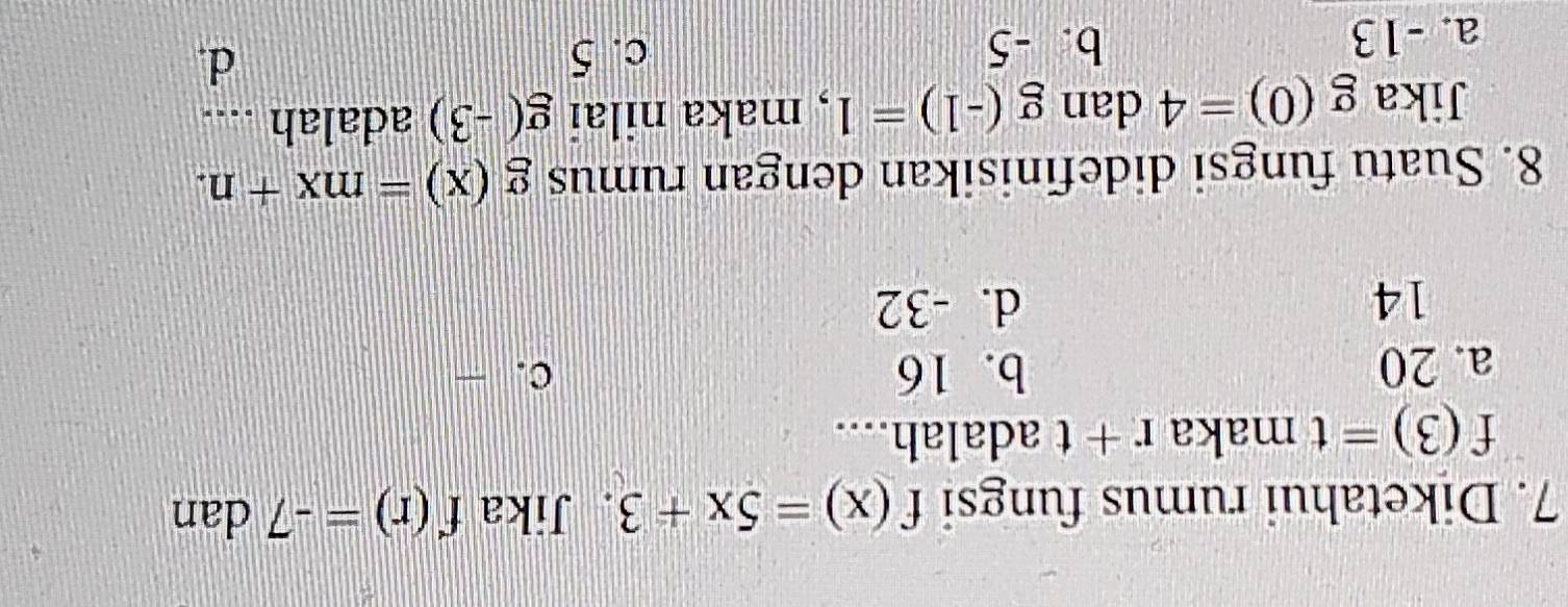 Diketahui rumus fungsi f(x)=5x+3. Jika f(r)=-7 dan
f(3)=t maka r+t adalah....
a. 20 b. 16 c. -
14 d. -32
8. Suatu fungsi didefinisikan dengan rumus g(x)=mx+n. 
Jika g(0)=4 dan g(-1)=1 , maka nilai g(-3) adalah ....
a. -13 b. -5 c. 5
d.