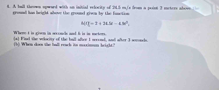 A ball thrown upward with an initial velocity of 24.5 m/s from a point 2 meters above the 
ground has height above the ground given by the function
h(t)=2+24.5t-4.9t^2, 
Where t is given in seconds and h is in meters. 
(a) Find the velocity of the ball after 1 second, and after 3 seconds. 
(b) When does the ball reach its maximum height? 
2