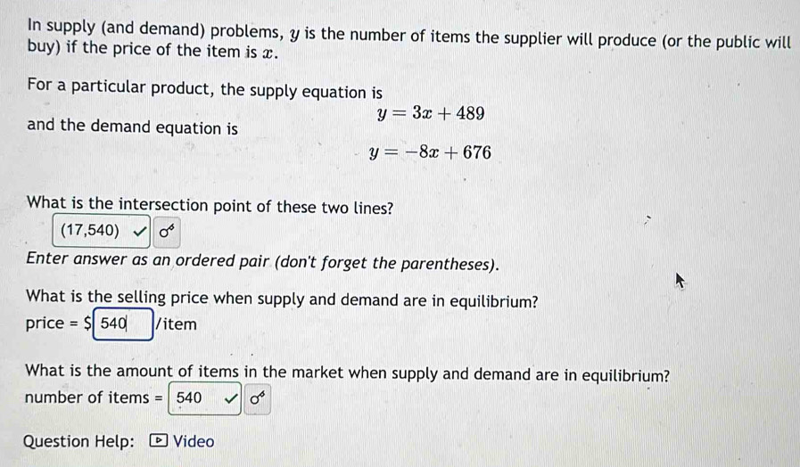 In supply (and demand) problems, y is the number of items the supplier will produce (or the public will 
buy) if the price of the item is x. 
For a particular product, the supply equation is
y=3x+489
and the demand equation is
y=-8x+676
What is the intersection point of these two lines?
(17,540) 0^6
Enter answer as an ordered pair (don't forget the parentheses). 
What is the selling price when supply and demand are in equilibrium? 
price =$|540| /item
What is the amount of items in the market when supply and demand are in equilibrium? 
number of items =540 sqrt() sigma^6
Question Help: Video