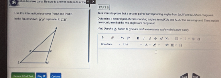 iA estion has two parts. Be sure to answer both parts of the 4 
c bn. PART B 
Use this information to answer Part A and Part B. Tara wants to prove that a second pair of corresponding angles from ΔKJN and & LJM are congruent. 
in the figure shown. overline KN is parallel to overline LM· Determine a second pair of corresponding angles from ΔKJN and ΔLJM that are congruent. Then explain 
how you know that the two angles are congruent. 
Hint: Use the f button to type out math expressions and symbols more easily. 
6 
B I u 5 
Open Sans 12pt Ω 
I 
Review / End Test Flagm Options