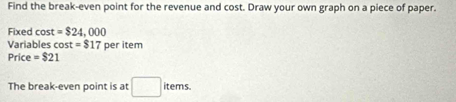 Find the break-even point for the revenue and cost. Draw your own graph on a piece of paper. 
Fixed cost =$24,000
Variables cos t=$17 per item 
Price =$21
The break-even point is at □ items.