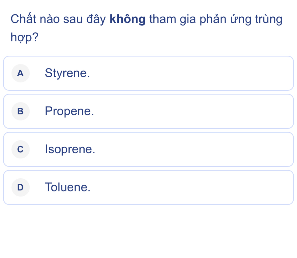 Chất nào sau đây không tham gia phản ứng trùng
hợp?
A Styrene.
B Propene.
C Isoprene.
D Toluene.