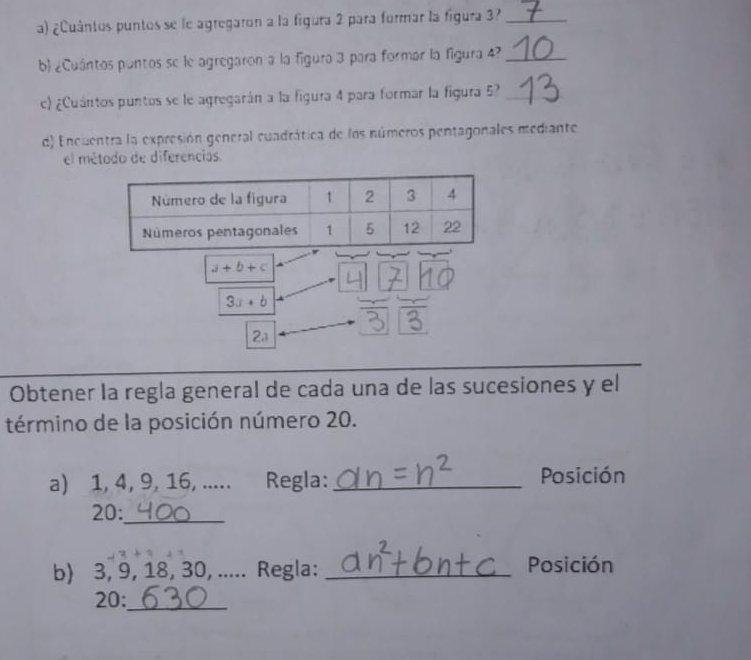 ¿Cuântos puntos se le agregaron a la figura 2 para formar la figura 3?_ 
b ¿Cuántos puntos se le agregaron a la figura 3 para formar la figura 4?_ 
c) ¿Cuántos puntos se le agregarán a la figura 4 para formar la figura 5?_ 
d) Encuentra la expresión general cuadrática de los números pentagonales mediante 
el métado de diferencias.
a+b+c
3a+b
2a 
Obtener la regla general de cada una de las sucesiones y el 
término de la posición número 20. 
a) 1, 4, 9, 16, ..... Regla: _Posición 
20:_ 
b) 3, 9, 18, 30, ..... Regla: _Posición 
20:_