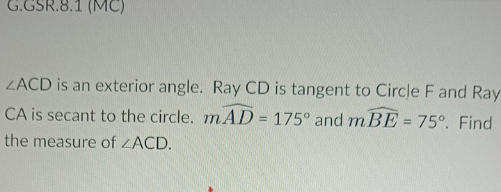 GSR.8.1 (MC)
∠ ACD is an exterior angle. Ray CD is tangent to Circle F and Ray
CA is secant to the circle. mwidehat AD=175° and mwidehat BE=75°. Find 
the measure of ∠ ACD.